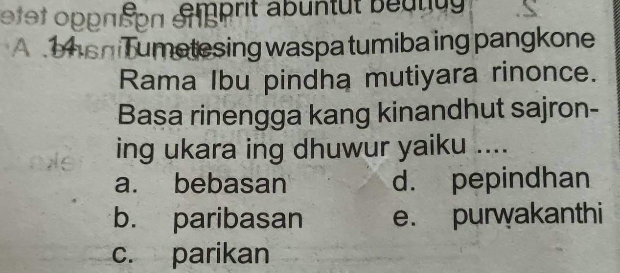 etet opρπερn äréprit abuntut beurug 
A hsh Tumetesing waspa tumiba ing pangkone
Rama Ibu pindha mutiyara rinonce.
Basa rinengga kang kinandhut sajron-
ing ukara ing dhuwur yaiku ....
a. bebasan d. pepindhan
b. paribasan e. purwakanthi
c. parikan