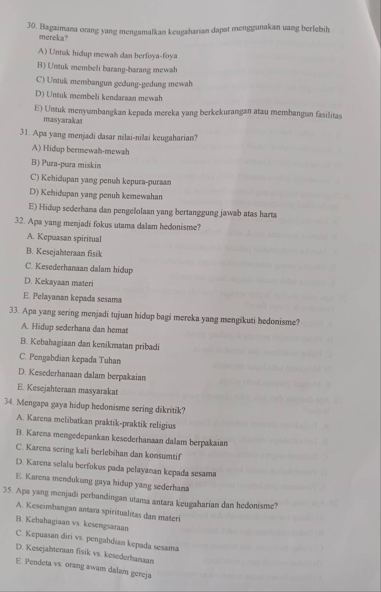 Bagaimana orang yang mengamalkan keugaharian dapat menggunakan uang berlebih
mereka?
A) Untuk hidup mewah dan berfoya-foya
B) Untuk membeli barang-barang mewah
C) Untuk membangun gedung-gedung mewah
D) Untuk membeli kendaraan mewah
E) Untuk menyumbangkan kepada mereka yang berkekurangan atau membangun fasilitas
masyarakat
31. Apa yang menjadi dasar nilai-nilai keugaharian?
A) Hidup bermewah-mewah
B) Pura-pura miskin
C) Kehidupan yang penuh kepura-puraan
D) Kehidupan yang penuh kemewahan
E) Hidup sederhana dan pengelolaan yang bertanggung jawab atas harta
32. Apa yang menjadi fokus utama dalam hedonisme?
A. Kepuasan spiritual
B. Kesejahteraan fisik
C. Kesederhanaan dalam hidup
D. Kekayaan materi
E. Pelayanan kepada sesama
33. Apa yang sering menjadi tujuan hidup bagi mereka yang mengikuti hedonisme?
A. Hidup sederhana dan hemat
B. Kebahagiaan dan kenikmatan pribadi
C. Pengabdian kepada Tuhan
D. Kesederhanaan dalam berpakaian
E. Kesejahteraan masyarakat
34. Mengapa gaya hidup hedonisme sering dikritik?
A. Karena melibatkan praktik-praktik religius
B. Karena mengedepankan kesederhanaan dalam berpakaian
C. Karena sering kali berlebihan dan konsumtif
D. Karena selalu berfokus pada pelayanan kepada sesama
E. Karena mendukung gaya hidup yang sederhana
35. Apa yang menjadi perbandingan utama antara keugaharian dan hedonisme?
A. Keseimbangan antara spiritualitas dan materi
B. Kebahagiaan vs. kesengsaraan
C. Kepuasan diri vs. pengabdian kepada sesama
D. Kesejahteraan fisik vs. kesederhanaan
E. Pendeta vs. orang awam dalam gereja