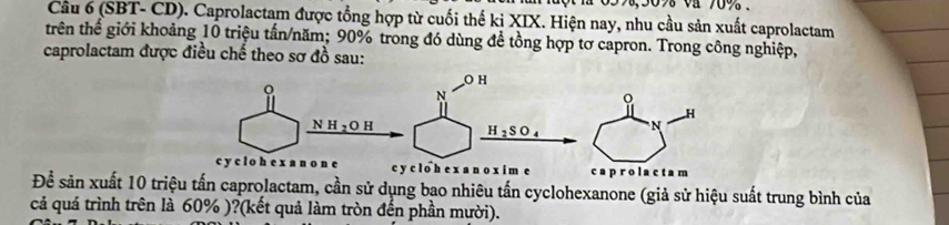 59, 30% va 70%. 
Câu 6 (SBT- CD). Caprolactam được tổng hợp từ cuối thế ki XIX. Hiện nay, nhu cầu sản xuất caprolactam 
trên thế giới khoảng 10 triệu tấn/năm; 90% trong đó dùng đề tồng hợp tơ capron. Trong công nghiệp, 
caprolactam được điều chế theo sơ đồ sau: 
Để sản xuất 10 triệu tấn caprolactam, cần sử dụng bao nhiêu tấn cyclohexanone (giả sử hiệu suất trung bình của 
cả quá trình trên là 60% )?(kết quả làm tròn đến phần mười).