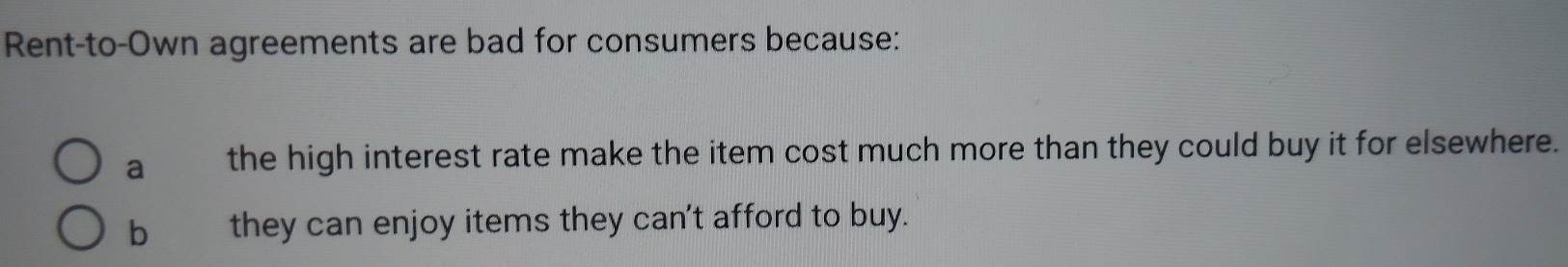 Rent-to-Own agreements are bad for consumers because:
a the high interest rate make the item cost much more than they could buy it for elsewhere.
b they can enjoy items they can't afford to buy.