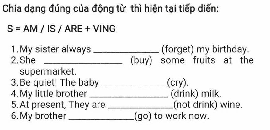 Chia dạng đúng của động từ thì hiện tại tiếp diến:
S=AM/IS/ARE+VING
1.My sister always _(forget) my birthday. 
2. She _(buy) some fruits at the 
supermarket. 
3.Be quiet! The baby _(cry). 
4.My little brother _(drink) milk. 
5. At present, They are _(not drink) wine. 
6. My brother _(go) to work now.