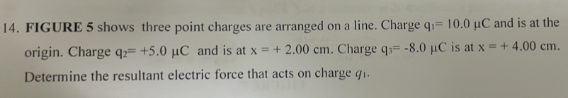 FIGURE 5 shows three point charges are arranged on a line. Charge q_1=10.0mu C and is at the 
origin. Charge q_2=+5.0mu C and is at x=+2.00cm. Charge q_3=-8.0mu C is at x=+4.00cm. 
Determine the resultant electric force that acts on charge q1.