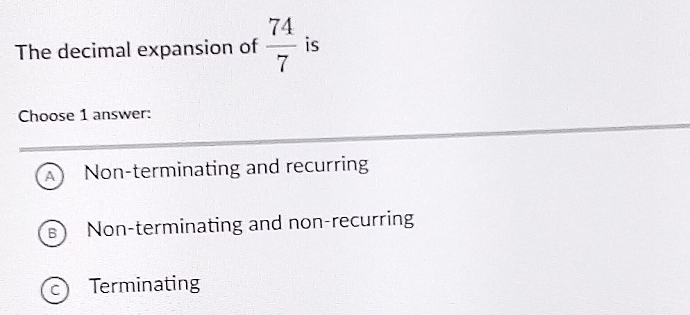 The decimal expansion of  74/7  is
Choose 1 answer:
A Non-terminating and recurring
Non-terminating and non-recurring
C) Terminating