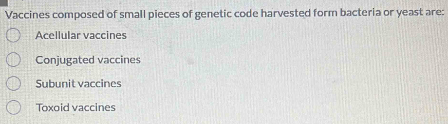 Vaccines composed of small pieces of genetic code harvested form bacteria or yeast are:
Acellular vaccines
Conjugated vaccines
Subunit vaccines
Toxoid vaccines