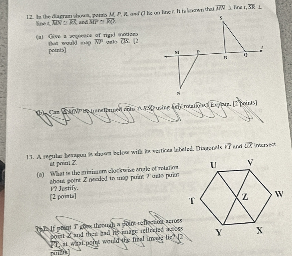 In the diagram shown, points M, P, R, and Q lie on line t. It is known that overline MN⊥ line t, overline SR
line t, overline MN≌ overline RS , and overline MP≌ overline RQ. 
(a) Give a sequence of rigid motions 
that would map overline NP onto overline QS. [2 
points] 
(b) Can △ MNP be transformed onto △ RSQ using only rotations? Explain. [2 points] 
13. A regular hexagon is shown below with its vertices labeled. Diagonals overline VY and overline UX intersect 
at point Z. 
(a) What is the minimum clockwise angle of rotation 
about point Z needed to map point 7 onto point
V? Justify. 
[2 points] 
(b) If point 7 goes through a point reflection across 
point Z and then had its image reflected across 
IT, at what point would the final image lie? [2 
points