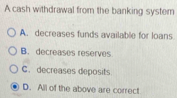 A cash withdrawal from the banking system
A. decreases funds available for loans
B. decreases reserves.
C. decreases deposits.
D. All of the above are correct.