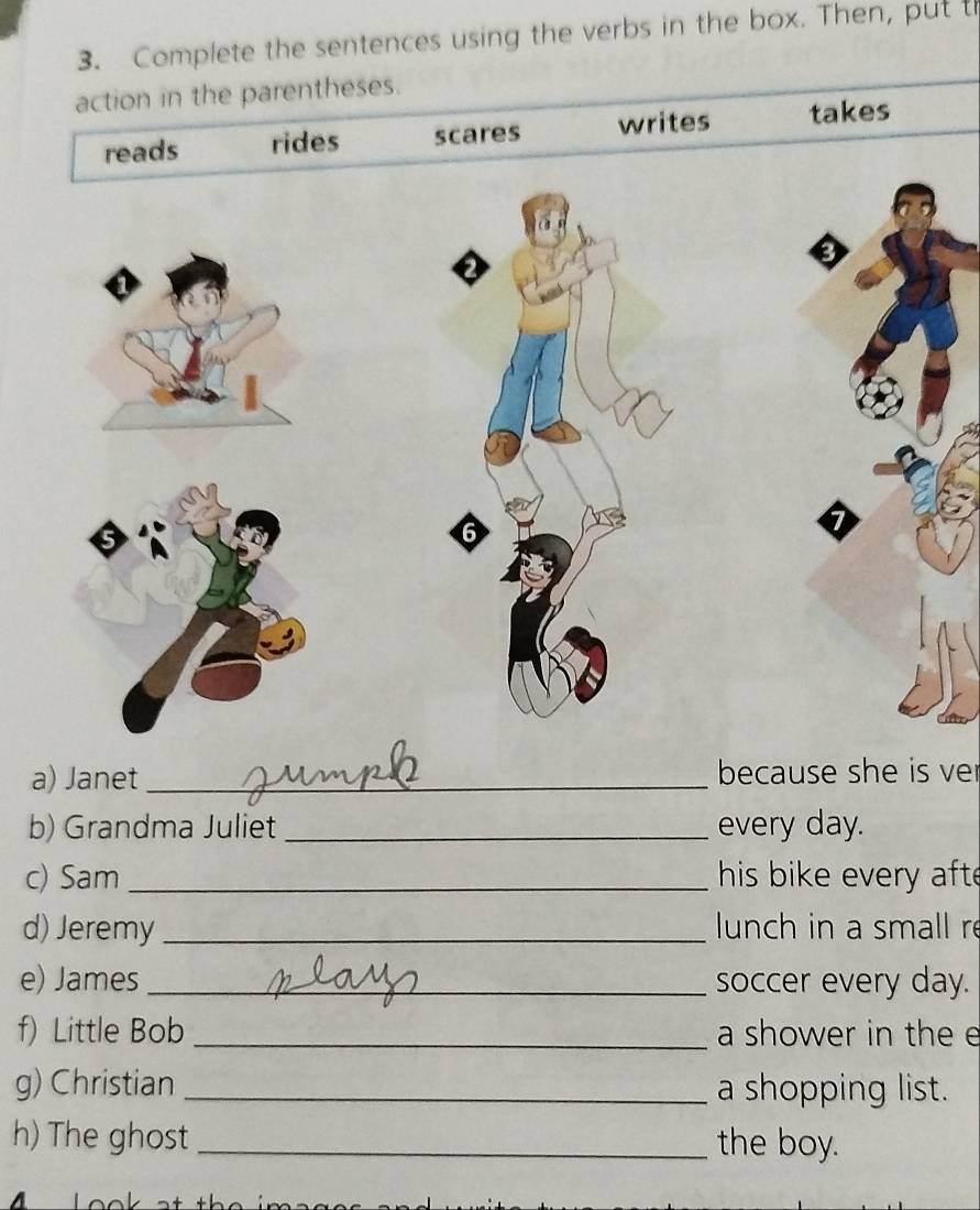 Complete the sentences using the verbs in the box. Then, put t 
action in the parentheses. 
reads rides scares writes takes 
6 
a) Janet _because she is ver 
b) Grandma Juliet _every day. 
c) Sam _his bike every afte 
d) Jeremy _lunch in a small re 
e) James _soccer every day. 
f) Little Bob _a shower in the e 
g) Christian _a shopping list. 
h) The ghost _the boy.