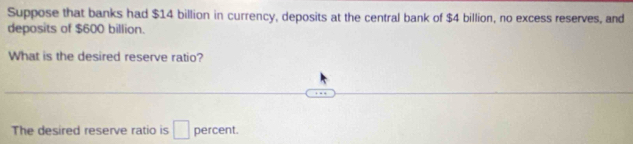 Suppose that banks had $14 billion in currency, deposits at the central bank of $4 billion, no excess reserves, and 
deposits of $600 billion. 
What is the desired reserve ratio? 
The desired reserve ratio is □ percent.