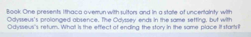 Book One presents Ithaca overrun with suitors and in a state of uncertainty with 
Odysseus's prolonged absence. The Odyssey ends in the same setting, but with 
Odysseus's return. What is the effect of ending the story in the same place it starts?