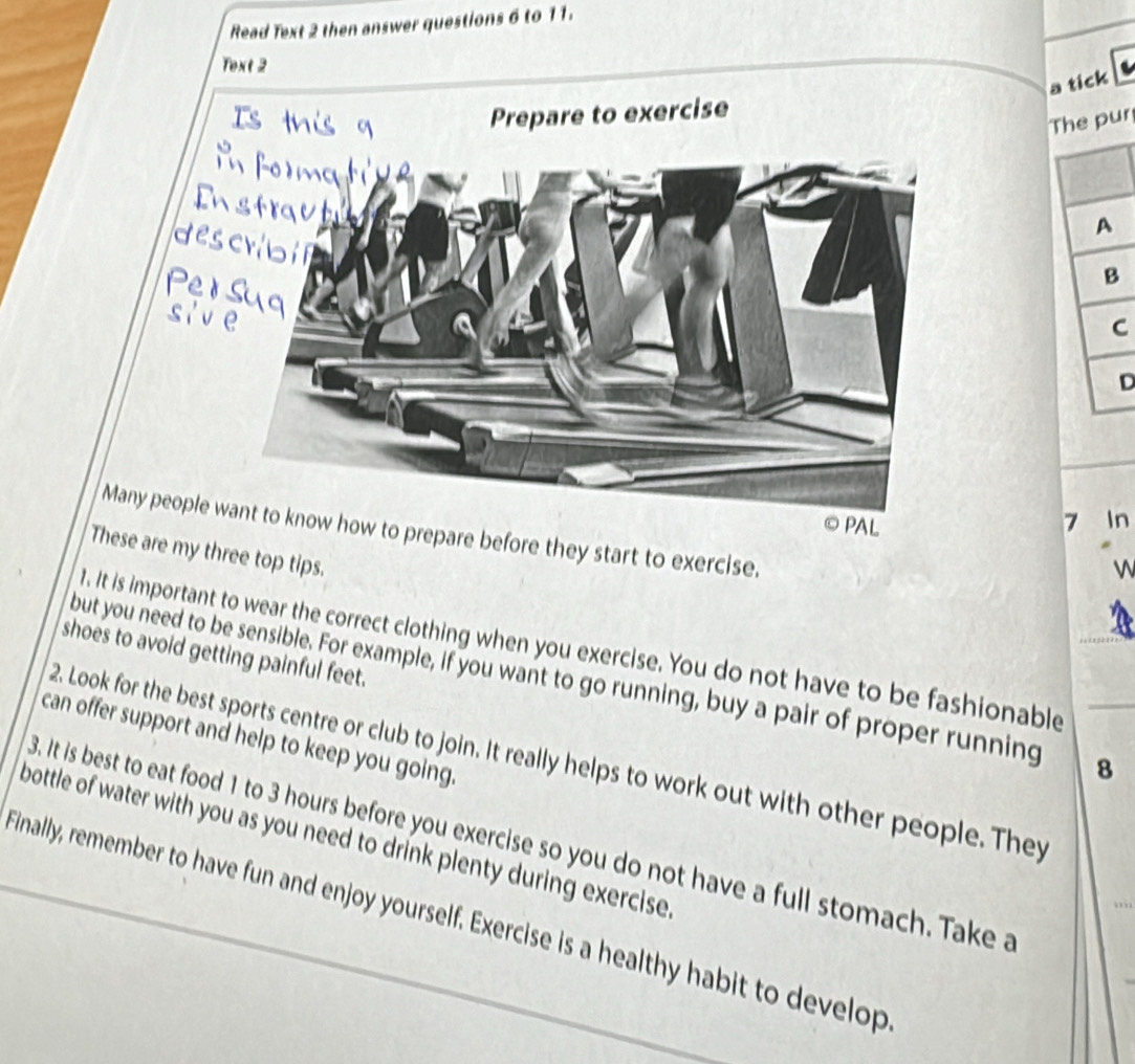 Read Text 2 then answer questions 6 to 11. 
Text 2 
a tick 
Prepare to exercise 
Tr 
C 
D 
© PAL 7 In 
Many people ww how to prepare before they start to exercise. 
These are my three top tips. 
W 
1. It is important to wear the correct clothing when you exercise. You do not have to be fashionable 
shoes to avoid getting painful feet. 
but you need to be sensible. For example, if you want to go running, buy a pair of proper running 8 
can offer support and help to keep you going. 
2. Look for the best sports centre or club to join. It really helps to work out with other people. They 
bottle of water with you as you need to drink plenty during exercise . B. It is best to eat food 1 to 3 hours before you exercise so you do not have a full stomach. Take a 
Finally, remember to have fun and enjoy yourself. Exercise is a healthy habit to develop