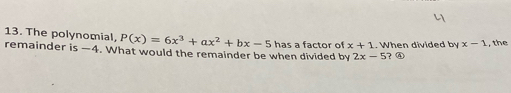 The polynomial, P(x)=6x^3+ax^2+bx-5 has a factor of x+1. When divided by x-1 , the 
remainder is —4. What would the remainder be when divided by 2x-5 ? ④