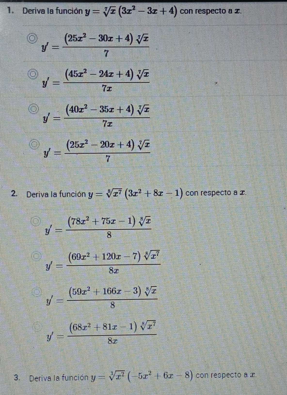 Deriva la función y=sqrt[7](x)(3x^2-3x+4) con respecto a x.
y'= ((25x^2-30x+4)sqrt[7](x))/7 
y'= ((45x^2-24x+4)sqrt[7](x))/7x 
y'= ((40x^2-35x+4)sqrt[7](x))/7x 
y'= ((25x^2-20x+4)sqrt[7](x))/7 
2. Deriva la función y=sqrt[8](x^7)(3x^2+8x-1) con respecto a x.
y'= ((78x^2+75x-1)sqrt[8](x))/8 
y'= ((69x^2+120x-7)sqrt[5](x^7))/8x 
y'= ((59x^2+166x-3)sqrt[8](x))/8 
y'= ((68x^2+81x-1)sqrt[8](x^7))/8x 
3. Deriva la función y=sqrt[3](x^2)(-5x^2+6x-8) con respecto a x.