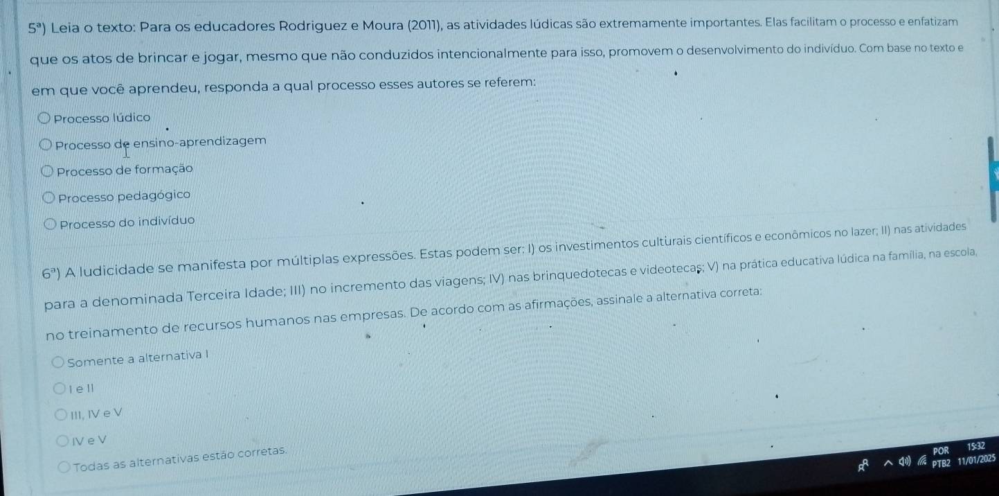 5^a) Leia o texto: Para os educadores Rodriguez e Moura (2011), as atividades lúdicas são extremamente importantes. Elas facilitam o processo e enfatizam
que os atos de brincar e jogar, mesmo que não conduzidos intencionalmente para isso, promovem o desenvolvimento do indivíduo. Com base no texto e
em que você aprendeu, responda a qual processo esses autores se referem:
Processo lúdico
Processo de ensino-aprendizagem
Processo de formação
Processo pedagógico
Processo do indivíduo
6^a) A ludicidade se manifesta por múltiplas expressões. Estas podem ser: I) os investimentos culturais científicos e econômicos no lazer; II) nas atividades
para a denominada Terceira Idade; III) no incremento das viagens; IV) nas brinquedotecas e videotecaș; V) na prática educativa lúdica na família, na escola
no treinamento de recursos humanos nas empresas. De acordo com as afirmações, assinale a alternativa correta:
Somente a alternativa I
I e ll
III, IV e V
I e V
Todas as alternativas estão corretas.
5:32
11/01/2025