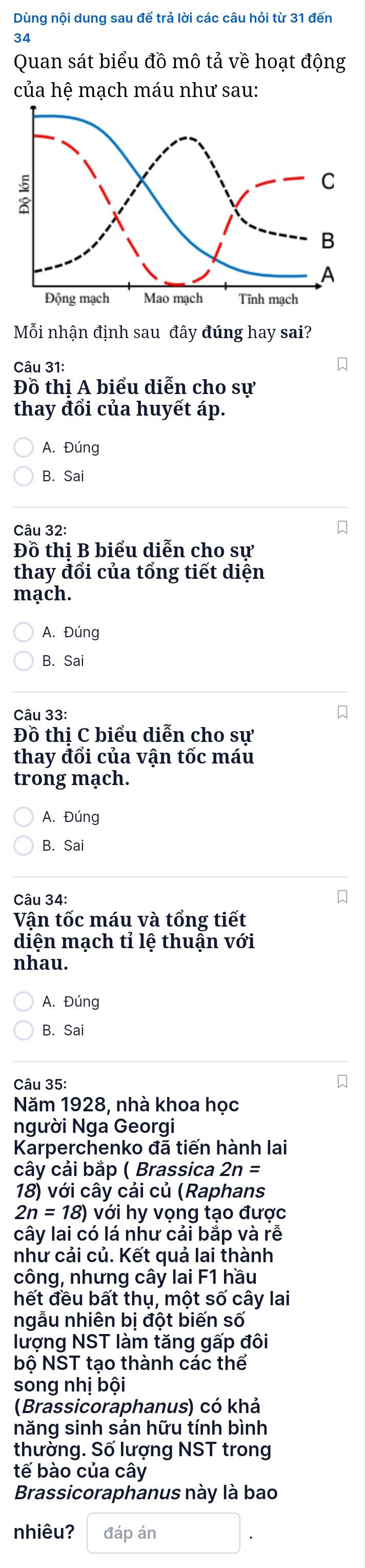 Dùng nội dung sau để trả lời các câu hỏi từ 31 đến
34
Quan sát biểu đồ mô tả về hoạt động
của hệ mạch máu như sau:
Mỗi nhận định sau đây đúng hay sai?
Câu 31:
Đồ thị A biểu diễn cho sự
thay đổi của huyết áp.
A. Đúng
B. Sai
Câu 32:
Đồ thị B biểu diễn cho sự
thay đổi của tổng tiết diện
mạch.
A. Đúng
B. Sai
Câu 33:
Đồ thị C biểu diễn cho sự
thay đổi của vận tốc máu
trong mạch.
A. Đúng
B. Sai
Câu 34:
Vận tốc máu và tổng tiết
diện mạch tỉ lệ thuận với
nhau.
A. Đúng
B. Sai
Câu 35:
Năm 1928, nhà khoa học
người Nga Georgi
Karperchenko đã tiến hành lai
cây cải bắp ( Brassica 2n=
18) với cây cải củ (Raphans
2n=18) với hy vọng tạo được
cây lai có lá như cải bắp và rễ
như cải củ. Kết quả lai thành
công, nhưng cây lai F1 hầu
hết đều bất thụ, một số cây lai
ngẫu nhiên bị đột biến số
lượng NST làm tăng gấp đôi
bộ NST tạo thành các thể
song nhị bội
(Brassicoraphanus) có khả
năng sinh sản hữu tính bình
thường. Số lượng NST trong
tế bào của cây
Brassicoraphanus này là bao
nhiêu? đáp án