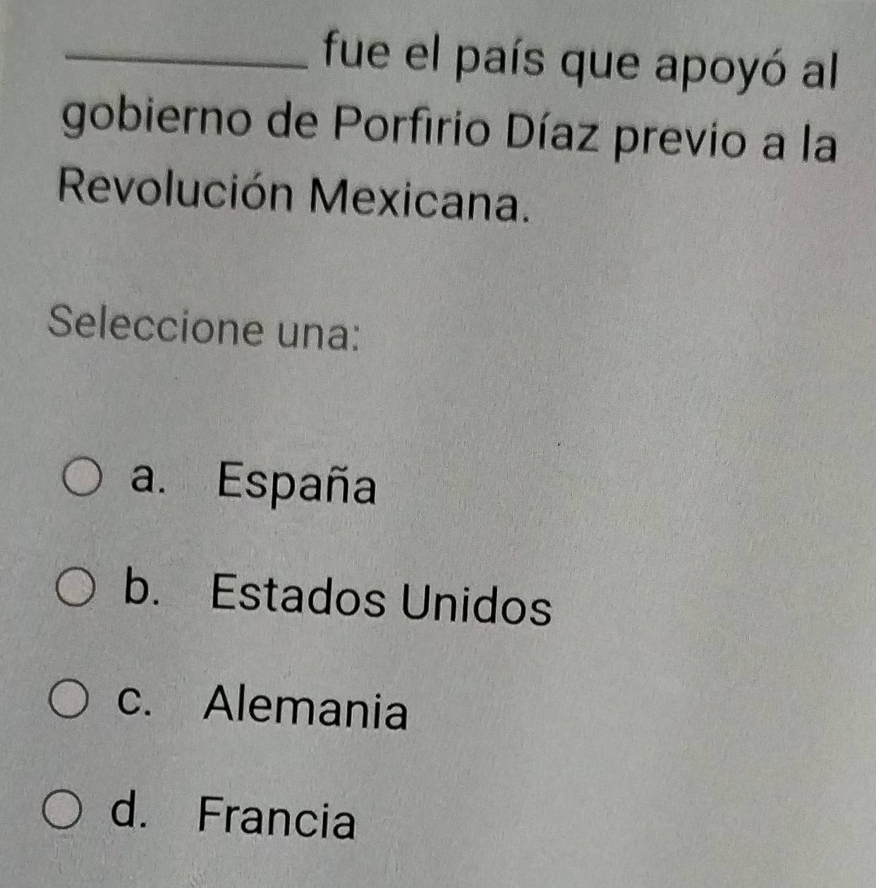 fue el país que apoyó al
gobierno de Porfirio Díaz previo a la
Revolución Mexicana.
Seleccione una:
a. España
b. Estados Unidos
c. Alemania
d. Francia