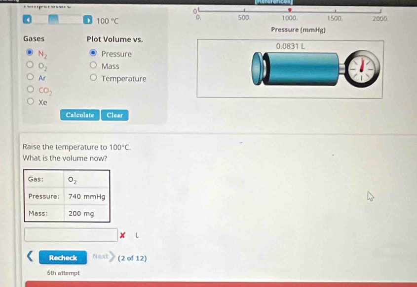 0
100°C
0. 500 1000. 1500. 2000
Pressure (mmHg)
Gases Plot Volume vs.
N_2 Pressure
O_2 Mass
Ar Temperature
CO_2
Xe
Calculate Clear
Raise the temperature to 100°C.
What is the volume now?
Recheck Next (2 of 12)
5th attempt