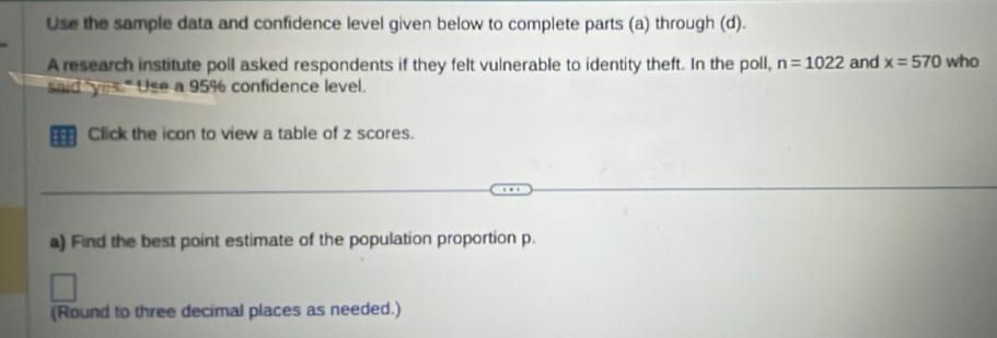 Use the sample data and confidence level given below to complete parts (a) through (d). 
A research institute poll asked respondents if they felt vulnerable to identity theft. In the poll, n=1022 and x=570 who 
said yes." Use a 95% confidence level. 
a Click the icon to view a table of z scores. 
a) Find the best point estimate of the population proportion p. 
(Round to three decimal places as needed.)