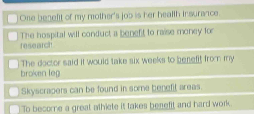 One benefit of my mother's job is her health insurance.
The hospital will conduct a benefit to raise money for
research
The doctor said it would take six weeks to benefit from my
broken leg
Skyscrapers can be found in some benefit areas.
To become a great athlete it takes benefit and hard work.