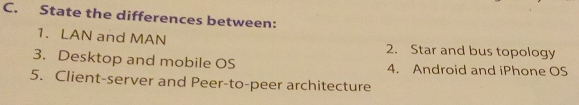 State the differences between: 
1. LAN and MAN 2. Star and bus topology 
3. Desktop and mobile OS 
4. Android and iPhone OS 
5. Client-server and Peer-to-peer architecture