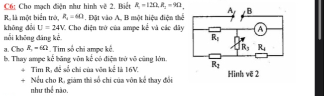 C6: Cho mạch điện như hình vẽ 2. Biết R_1=12Omega ,R_2=9Omega .
R là một biển trở, R_4=6Omega. Đặt vào A, B một hiệu điện thể
không đồi U=24V. 7. Cho điện trở của ampe kế và các dây
nối không đáng kể. 
a. Cho R_3=6Omega. Tìm số chỉ ampe kế. 
b. Thay ampe kế băng vôn kế có điện trở vô cùng lớn.
+ Tìm Rị đề số chi của vôn kể là 16V. 
+ Nếu cho Rị giảm thì số chi của vôn kể thay đổi
như thế nào.