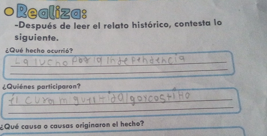 Realiza: 
-Después de leer el relato histórico, contesta lo 
siguiente. 
_ 
¿Qué hecho ocurrió? 
_ 
_ 
_ 
_ 
¿Quiénes participaron? 
_ 
_ 
_ 
¿Qué causa o causas originaron el hecho?