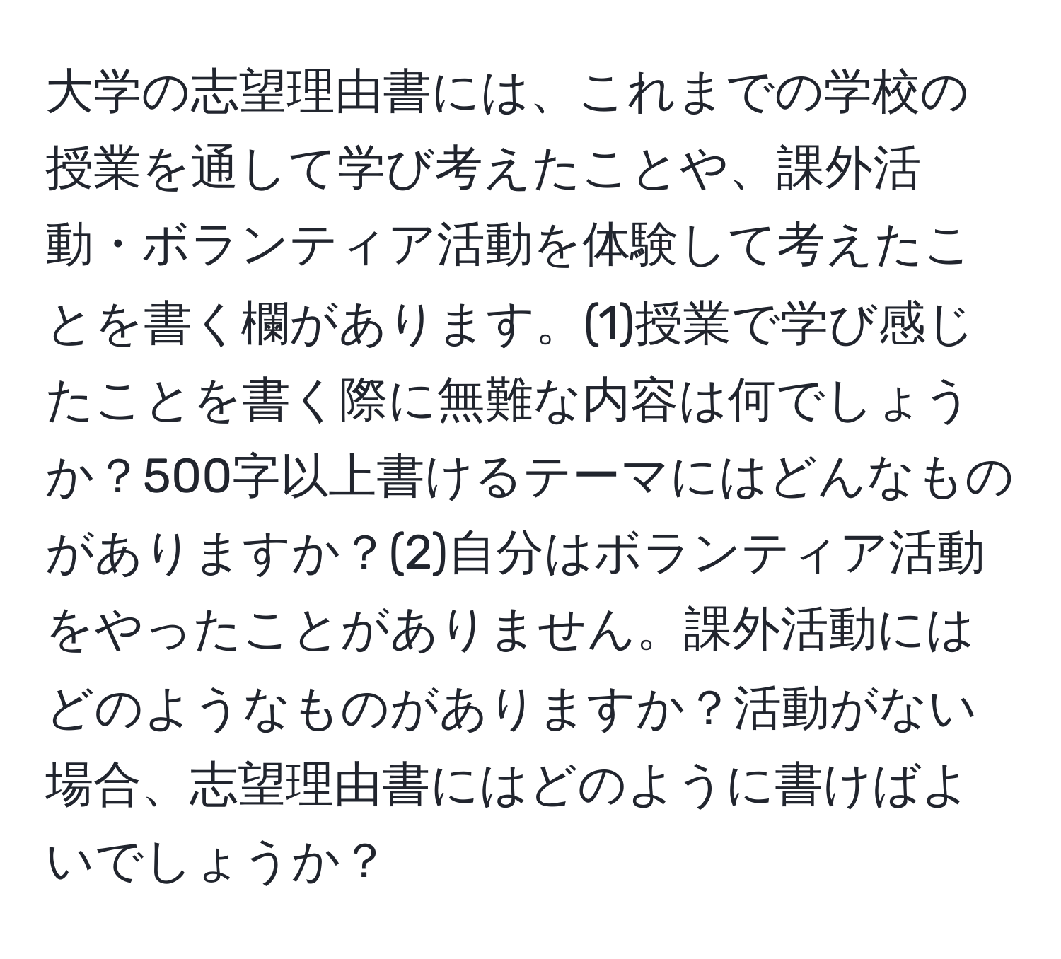 大学の志望理由書には、これまでの学校の授業を通して学び考えたことや、課外活動・ボランティア活動を体験して考えたことを書く欄があります。(1)授業で学び感じたことを書く際に無難な内容は何でしょうか？500字以上書けるテーマにはどんなものがありますか？(2)自分はボランティア活動をやったことがありません。課外活動にはどのようなものがありますか？活動がない場合、志望理由書にはどのように書けばよいでしょうか？