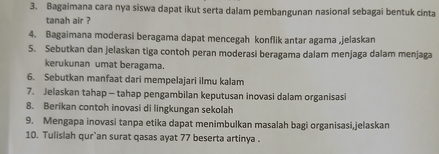 Bagaimana cara nya siswa dapat ikut serta dalam pembangunan nasional sebagai bentuk cinta 
tanah air ? 
4. Bagaimana moderasi beragama dapat mencegah konflik antar agama ,jelaskan 
5. Sebutkan dan jelaskan tiga contoh peran moderasi beragama dalam menjaga dalam menjaga 
kerukunan umat beragama. 
6. Sebutkan manfaat dari mempelajari ilmu kalam 
7. Jelaskan tahap - tahap pengambilan keputusan inovasi dalam organisasi 
8. Berikan contoh inovasi di lingkungan sekolah 
9. Mengapa inovasi tanpa etika dapat menimbulkan masalah bagi organisasi,jelaskan 
10. Tulislah qur`an surat qasas ayat 77 beserta artinya .