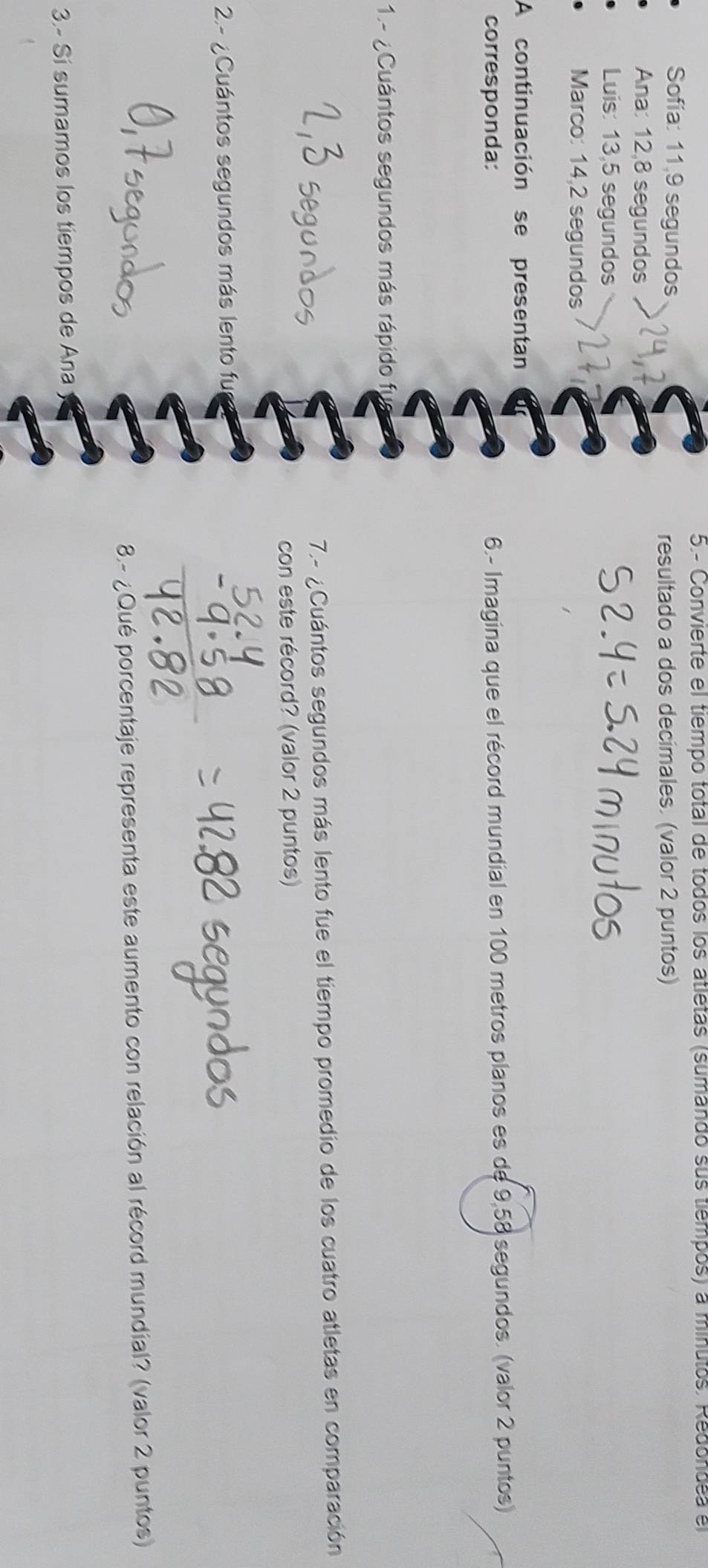 5.- Convierte el tiempo total de todos los atletas (sumando sus tiempos) a minutos. Redondea el 
Sofía: 11, 9 segundos 
resultado a dos decimales. (valor 2 puntos) 
Ana: 12,8 segundos 
Luis: 13,5 segundos 
Marco: 14,2 segundos 
A continuación se presentan 
corresponda: 6.- Imagina que el récord mundial en 100 metros planos es de 9,58 segundos. (valor 2 puntos) 
1.- ¿Cuántos segundos más rápido fi 
7.- ¿Cuántos segundos más lento fue el tiempo promedio de los cuatro atletas en comparación 
con este récord? (valor 2 puntos) 
2.- ¿Cuántos segundos más lento fu 
8.- ¿Qué porcentaje representa este aumento con relación al récord mundial? (valor 2 puntos) 
3.- Si sumamos los tiempos de Ana