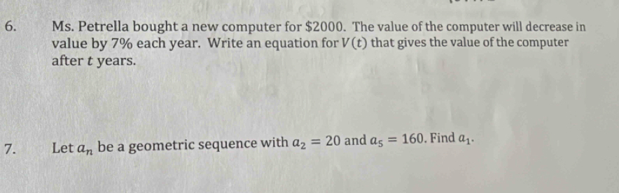 Ms. Petrella bought a new computer for $2000. The value of the computer will decrease in 
value by 7% each year. Write an equation for V(t) that gives the value of the computer 
after t years. 
7. Let a_n be a geometric sequence with a_2=20 and a_5=160. Find a_1.