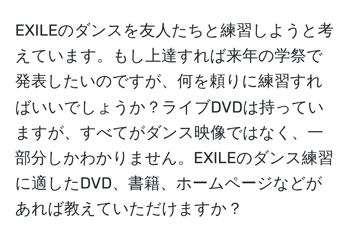 EXILEのダンスを友人たちと練習しようと考えています。もし上達すれば来年の学祭で発表したいのですが、何を頼りに練習すればいいでしょうか？ライブDVDは持っていますが、すべてがダンス映像ではなく、一部分しかわかりません。EXILEのダンス練習に適したDVD、書籍、ホームページなどがあれば教えていただけますか？