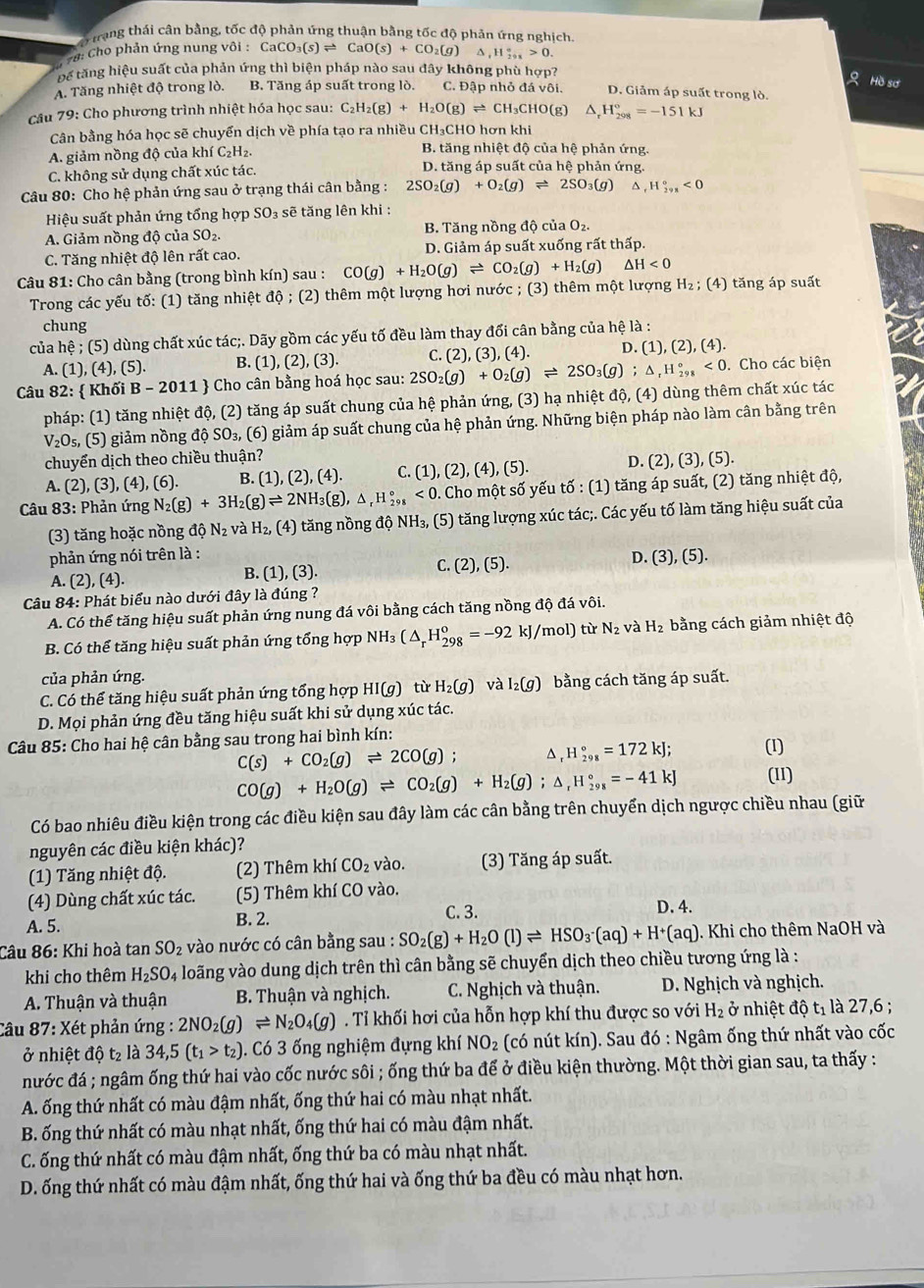Artang thải cận bằng, tốc độ phản ứng thuận bằng tốc độ phản ứng nghịch
* #: Cho phản ứng nung vθ i:CaCO_3(s)leftharpoons CaO(s)+CO_2(g)△ ,H_(291)°>0.
Đế tăng hiệu suất của phản ứng thì biện pháp nào sau đây không phù hợp?
Hồ sơ
A. Tăng nhiệt độ trong lò. B. Tăng áp suất trong lò. C. Đập nhỏ đá vhat Oi. D. Giảm áp suất trong lò.
Câu 79: Cho phương trình nhiệt hóa học sau: C_2H_2(g)+H_2O(g)leftharpoons CH_3CHO(g) △ _rH_(298)°=-151kJ
Cân bằng hóa học sẽ chuyển dịch về phía tạo ra nhiều CH₃CHO hơn khi
A. giảm nồng độ của khí C₂H₂. B. tăng nhiệt độ của hệ phản ứng.
C. không sử dụng chất xúc tác. D. tăng áp suất của hệ phản ứng.
Câu 80: Cho hệ phản ứng sau ở trạng thái cân bằng : 2SO_2(g)+O_2(g)leftharpoons 2SO_3(g) ^ ,H_(298)°<0</tex>
Hiệu suất phản ứng tổng hợp SO₃ sẽ tăng lên khi :
A. Giảm nồng độ của SO_2. B. Tăng nồng độ của O_2
C. Tăng nhiệt độ lên rất cao. D. Giảm áp suất xuống rất thấp.
Câu 81: Cho cân bằng (trong bình kín) sau : CO(g)+H_2O(g)leftharpoons CO_2(g)+H_2(g) △ H<0</tex>
Trong các yếu tố: (1) tăng nhiệt độ ; (2) thêm một lượng hơi nước ; (3) thêm một lượng H₂ ; (4) tăng áp suất
chung
của hệ ; (5) dùng chất xúc tác;. Dãy gồm các yếu tố đều làm thay đối cân bằng của hệ là :
A. (1), (4), (5). B. (1),( 2), (3). C. (2), (3), (4). D. (1),(2),(4).
Câu 82:  Khối B - 2011  Cho cân bằng hoá học sau: 2SO_2(g)+O_2(g)leftharpoons 2SO_3(g);△ _rH_(298)°<0</tex> . Cho các biện
pháp: (1) tăng nhiệt độ, (2) tăng áp suất chung của hệ phản ứng, (3) hạ nhiệt độ, (4) dùng thêm chất xúc tác
V_2O s, (5) giảm nồng độ SO_3, (6) giảm áp suất chung của hệ phản ứng. Những biện pháp nào làm cân bằng trên
chuyển dịch theo chiều thuận?
A. (2), (3), (4), (6). B. (1) ,(2),(4). C. (1),(2),(4),(5). D. (2), (3), (5).
* Câu 83: Phản ứng N_2(g)+3H_2(g)leftharpoons 2NH_3(g),△ _rH_(298)°<0</tex> . Cho một số yếu tố : (1) tăng áp suất, (2) tăng nhiệt độ,
(3) tăng hoặc nồng dhat QN_2 và H_2, (4) ng  ng độ NH_3, (5) tăng lượng xúc tác;. Các yếu tố làm tăng hiệu suất của
phản ứng nói trên là :
A. (2) (4 (1),(3) C. (2) ,(5) D. (3),(5).
B.
Câu 84: Phát biểu nào dưới đây là đúng ?
A. Có thể tăng hiệu suất phản ứng nung đá vôi bằng cách tăng nồng độ đá vôi.
B. Có thể tăng hiệu suất phản ứng tổng hợp NH 7 (△ _rH_(298)^o=-92 kJ/mol) từ N_2 và H_2 bằng cách giảm nhiệt độ
của phản ứng.
C. Có thể tăng hiệu suất phản ứng tổng hợp HI(g) từ H_2(g) và I_2(g) bằng cách tăng áp suất.
D. Mọi phản ứng đều tăng hiệu suất khi sử dụng xúc tác.
Câu 85: Cho hai hệ cân bằng sau trong hai bình kín:
C(s)+CO_2(g)leftharpoons 2CO(g); D、 H_(298)°=172kJ; (1)
CO(g)+H_2O(g)leftharpoons CO_2(g)+H_2(g);△ _rH_(298)°=-41kJ (11)
Có bao nhiêu điều kiện trong các điều kiện sau đây làm các cân bằng trên chuyển dịch ngược chiều nhau (giữ
nguyên các điều kiện khác)?
(1) Tăng nhiệt độ. (2) Thêm khí CO_2 vào. (3) Tăng áp suất.
(4) Dùng chất xúc tác. (5) Thêm khí CO vào.
C. 3. D. 4.
A. 5. B. 2.
Câu 86: Khi hoà tan SO_2 vào nước có cân bằng sau : SO_2(g)+H_2O(l)leftharpoons HSO_3· (aq)+H^+(aq). Khi cho thêm NaOH và
khi cho thêm H_2SO_4 l loãng vào dung dịch trên thì cân bằng sẽ chuyển dịch theo chiều tương ứng là :
A. Thuận và thuận B. Thuận và nghịch.  C. Nghịch và thuận.  D. Nghịch và nghịch.
Câu 87: Xét phản ứng : 2NO_2(g)leftharpoons N_2O_4(g). Tỉ khối hơi của hỗn hợp khí thu được so với H_2 ở nhiệt độ tỉ là 27,6 ;
ở nhiệt độ t₂ là 34,5(t_1>t_2). Có 3 ống nghiệm đựng khí NO_2 (có nút kín). Sau đó : Ngâm ống thứ nhất vào cốc
nước đá ; ngâm ống thứ hai vào cốc nước sôi ; ống thứ ba để ở điều kiện thường. Một thời gian sau, ta thấy :
A. ống thứ nhất có màu đậm nhất, ống thứ hai có màu nhạt nhất.
B. ống thứ nhất có màu nhạt nhất, ống thứ hai có màu đậm nhất.
C. ống thứ nhất có màu đậm nhất, ống thứ ba có màu nhạt nhất.
D. ống thứ nhất có màu đậm nhất, ống thứ hai và ống thứ ba đều có màu nhạt hơn.