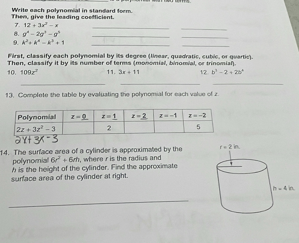 wr wwo tems.
Write each polynomial in standard form.
Then, give the leading coefficient.
_
_
7. 12+3x^2-x
_
8. g^4-2g^3-g^5 _
_
9. k^2+k^4-k^3+1 _
First, classify each polynomial by its degree (linear, quadratic, cubic, or quartic).
Then, classify it by its number of terms (monomial, binomial, or trinomial).
10. 109z^2 11. 3x+11 12. b^3-2+2b^4
___
13. Complete the table by evaluating the polynomial for each value of z.
14. The surface area of a cylinder is approximated by the
polynomial 6r^2+6rh , where r is the radius and
h is the height of the cylinder. Find the approximate
surface area of the cylinder at right.
_