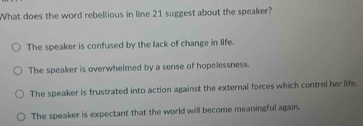 What does the word rebellious in line 21 suggest about the speaker?
The speaker is confused by the lack of change in life.
The speaker is overwhelmed by a sense of hopelessness.
The speaker is frustrated into action against the external forces which control her life.
The speaker is expectant that the world will become meaningful again.