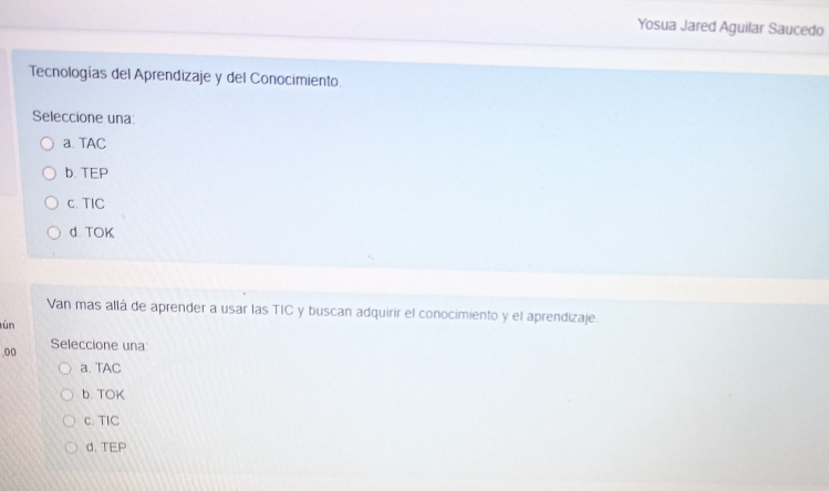 Yosua Jared Aguilar Saucedo
Tecnologías del Aprendizaje y del Conocimiento.
Seleccione una
a. TAC
b. TEP
c. TIC
d. TOK
Van mas allá de aprender a usar las TIC y buscan adquirir el conocimiento y el aprendizaje.
ún
,00 Seleccione una
a. TAC
b. TOK
c. TIC
d. TEP