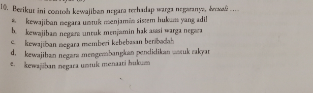 Berikut ini contoh kewajiban negara terhadap warga negaranya, kecuali …
a. kewajiban negara untuk menjamin sistem hukum yang adil
b. kewajiban negara untuk menjamin hak asasi warga negara
c. kewajiban negara memberi kebebasan beribadah
d. kewajiban negara mengembangkan pendidikan untuk rakyat
e. kewajiban negara untuk menaati hukum