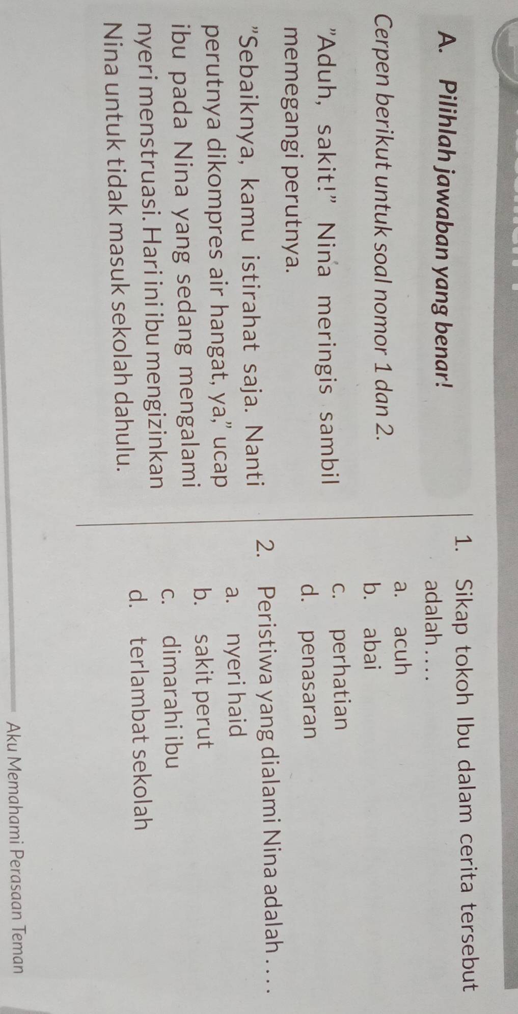 Sikap tokoh Ibu dalam cerita tersebut
A. Pilihlah jawaban yang benar!
adalah . . . .
a. acuh
Cerpen berikut untuk soal nomor 1 dan 2.
b. abai
"Aduh, sakit!" Nina meringis sambil c. perhatian
d. penasaran
memegangi perutnya.
"Sebaiknya, kamu istirahat saja. Nanti 2. Peristiwa yang dialami Nina adalah . . . .
a. nyeri haid
perutnya dikompres air hangat, ya," ucap
b. sakit perut
ibu pada Nina yang sedang mengalami
c. dimarahi ibu
nyeri menstruasi. Hari ini ibu mengizinkan
d. terlambat sekolah
Nina untuk tidak masuk sekolah dahulu.
Aku Memahami Perasaan Teman