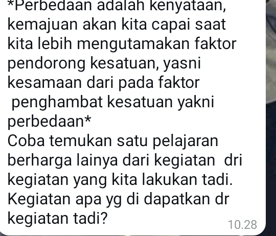 Perbedaan adalah kenyataan, 
kemajuan akan kita capai saat 
kita lebih mengutamakan faktor 
pendorong kesatuan, yasni 
kesamaan dari pada faktor 
penghambat kesatuan yakni 
perbedaan* 
Coba temukan satu pelajaran 
berharga lainya dari kegiatan dri 
kegiatan yang kita lakukan tadi. 
Kegiatan apa yg di dapatkan dr 
kegiatan tadi?
10.28