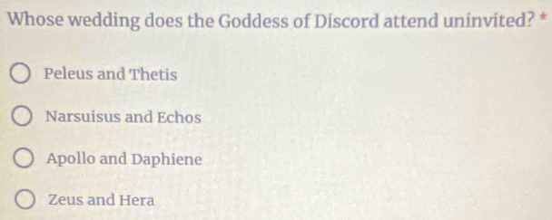 Whose wedding does the Goddess of Discord attend uninvited? *
Peleus and Thetis
Narsuisus and Echos
Apollo and Daphiene
Zeus and Hera