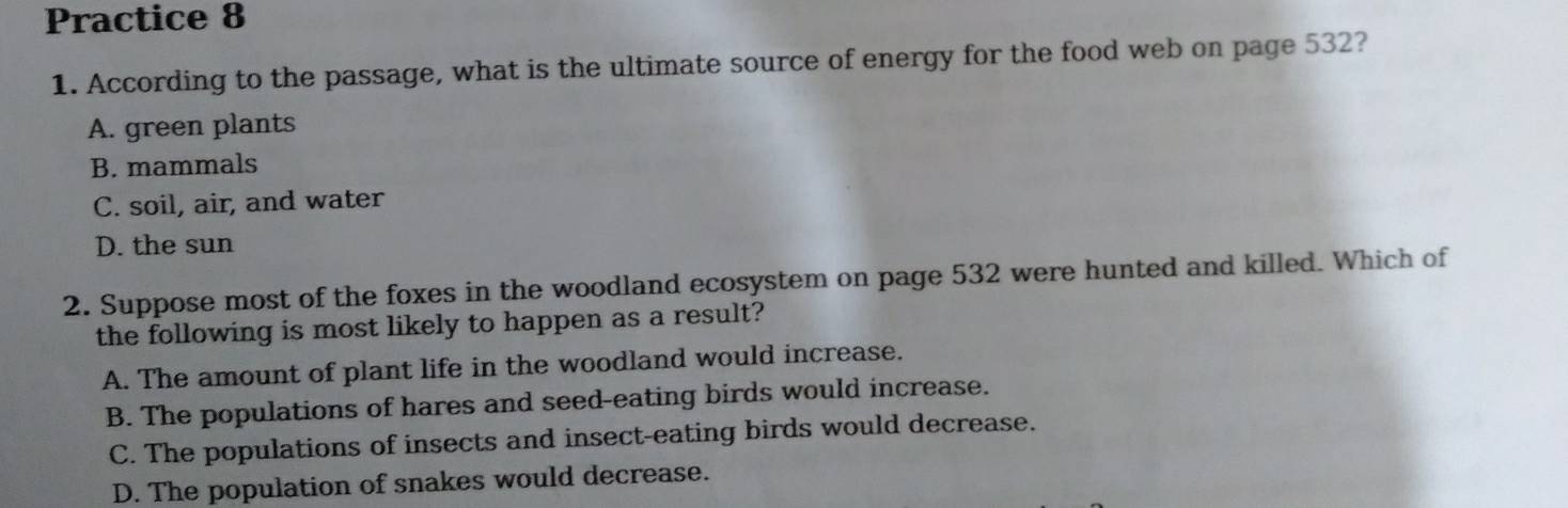 Practice 8
1. According to the passage, what is the ultimate source of energy for the food web on page 532?
A. green plants
B. mammals
C. soil, air, and water
D. the sun
2. Suppose most of the foxes in the woodland ecosystem on page 532 were hunted and killed. Which of
the following is most likely to happen as a result?
A. The amount of plant life in the woodland would increase.
B. The populations of hares and seed-eating birds would increase.
C. The populations of insects and insect-eating birds would decrease.
D. The population of snakes would decrease.