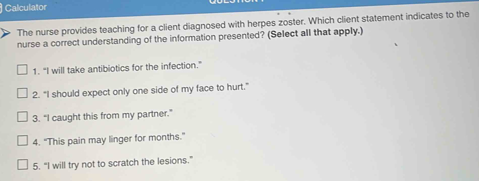 Calculator
The nurse provides teaching for a client diagnosed with herpes zoster. Which client statement indicates to the
nurse a correct understanding of the information presented? (Select all that apply.)
1. “I will take antibiotics for the infection.”
2. “I should expect only one side of my face to hurt.”
3. “I caught this from my partner.”
4. “This pain may linger for months.”
5. “I will try not to scratch the lesions.”