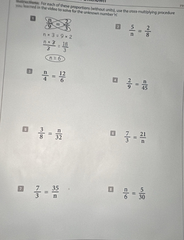 PP 
matructions: For each of these proportions (without units), use the cross-multiplying procedure 
you learned in the video to solve for the unknown number ' n. 
1  n/9 = 2/3 
2  5/n = 2/8 
n* 3=9* 2
 (n* 3)/3 = 18/3 
n=6
 n/4 = 12/6 
 2/9 = n/45 
0  3/8 = n/32 
6  7/3 = 21/n 
 7/3 = 35/n 
D  n/6 = 5/30 