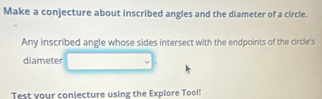 Make a conjecture about inscribed angles and the diameter of a circle. 
Any inscribed angle whose sides intersect with the endpoints of the circle's 
diameter 
Test your conjecture using the Explore Tool!