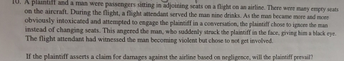 A plaintiff and a man were passengers sitting in adjoining seats on a flight on an airline. There were many empty searts 
on the aircraft. During the flight, a flight attendant served the man nine drinks. As the man became more and more 
obviously intoxicated and attempted to engage the plaintiff in a conversation, the plaintiff chose to ignore the man 
instead of changing seats. This angered the man, who suddenly struck the plaintiff in the face, giving him a black eye. 
The flight attendant had witnessed the man becoming violent but chose to not get involved. 
If the plaintiff asserts a claim for damages against the airline based on negligence, will the plaintiff prevail?