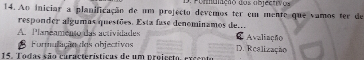 D. Formulação dos objéctivos
14. Ao iniciar a planificação de um projecto devemos ter em mente que vamos ter de
responder algumas questões. Esta fase denominamos de.
A. Planeamento das actividades Avaliação
g
Formulação dos objectivos D. Realização
15. Todas são características de um projecto. excento