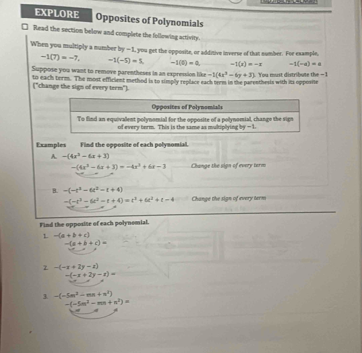 EXPLORE Opposites of Polynomials 
Read the section below and complete the following activity. 
When you multiply a number by -1, you get the opposite, or additive inverse of that number. For example,
-1(7)=-7, -1(-5)=5, -1(0)=0, -1(x)=-x -1(-a)=a
Suppose you want to remove parentheses in an expression like -1(4x^3-6y+3). You must distribute the −1
to each term. The most efficient method is to simply replace each term in the parenthesis with its opposite 
("change the sign of every term"). 
Examples Find the opposite of each polynomial. 
A. -(4x^3-6x+3)
-(4x^3-6x+3)=-4x^3+6x-3 Change the sign of every term 
B. -(-t^3-6t^2-t+4)
-(-t^3-6t^2-t+4)=t^3+6t^2+t-4 Change the sign of every term 
Find the opposite of each polynomial. 
L -(a+b+c)
-(a+b+c)=
2 -(-x+2y-z)
-(-x+2y-z)=
3. -(-5m^2-mn+n^2)
-(-5m^2-mn+n^2)=