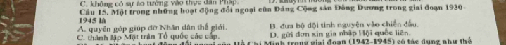 C. không có sự ảo tưởng vào thực dân Pháp.
Câu 15. Một trong những hoạt động đối ngoại của Đảng Cộng sản Đông Dương trong giai đoạn 1930-
1945 là
A. quyên góp giúp đỡ Nhân dân thế giới. B. đưa bộ đội tình nguyện vào chiến đấu.
D. gửi đơn xin gia nhập Hội quốc liên.
C. thành lập Mặt trận Tổ quốc các cấp. Hồ Chí Minh trong giai đoạn (1942-1945) có tác dụng như thể