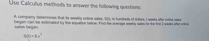 Use Calculus methods to answer the following questions: 
A company determines that its weekly online sales, S(t) , in hundreds of dollars, t weeks after online sales 
began can be estimated by the equation below. Find the average weekly sales for the first 2 weeks after online 
sales began.
S(t)=8e^t