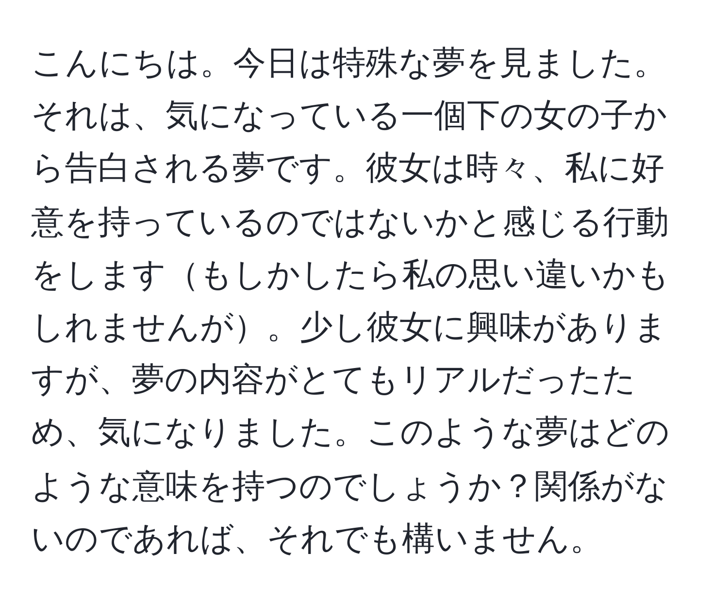 こんにちは。今日は特殊な夢を見ました。それは、気になっている一個下の女の子から告白される夢です。彼女は時々、私に好意を持っているのではないかと感じる行動をしますもしかしたら私の思い違いかもしれませんが。少し彼女に興味がありますが、夢の内容がとてもリアルだったため、気になりました。このような夢はどのような意味を持つのでしょうか？関係がないのであれば、それでも構いません。