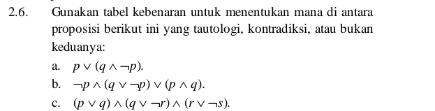 Gunakan tabel kebenaran untuk menentukan mana di antara 
proposisi berikut ini yang tautologi, kontradiksi, atau bukan 
keduanya: 
a. pvee (qwedge neg p). 
b. neg pwedge (qvee -p)vee (pwedge q). 
C. (pvee q)wedge (qvee neg r)wedge (rvee neg s).