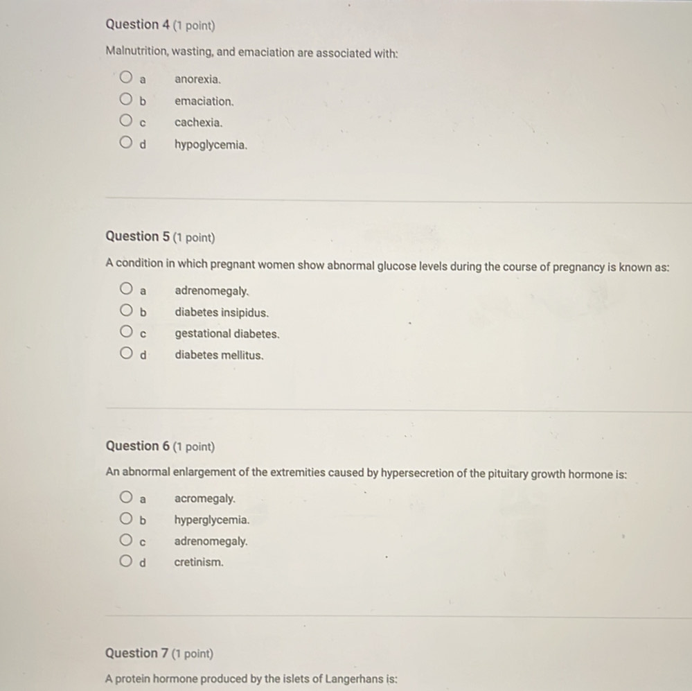 Malnutrition, wasting, and emaciation are associated with:
a anorexia.
b emaciation.
C cachexia.
d hypoglycemia.
Question 5 (1 point)
A condition in which pregnant women show abnormal glucose levels during the course of pregnancy is known as:
a adrenomegaly.
b diabetes insipidus.
c gestational diabetes.
d diabetes mellitus.
Question 6 (1 point)
An abnormal enlargement of the extremities caused by hypersecretion of the pituitary growth hormone is:
a acromegaly.
b hyperglycemia.
C adrenomegaly.
d cretinism.
Question 7 (1 point)
A protein hormone produced by the islets of Langerhans is: